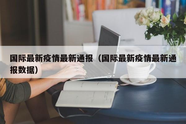 国际最新疫情最新通报（国际最新疫情最新通报数据）