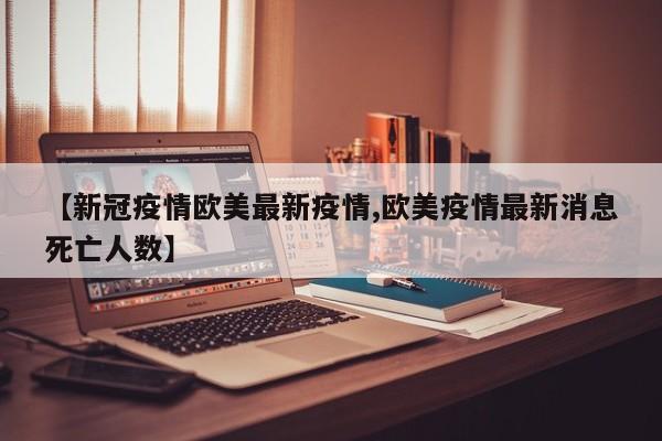 【新冠疫情欧美最新疫情,欧美疫情最新消息死亡人数】