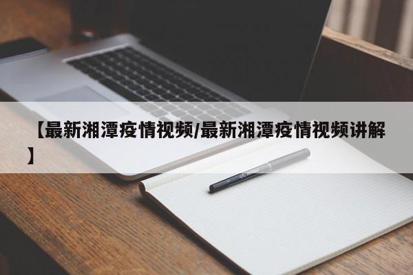【最新湘潭疫情视频/最新湘潭疫情视频讲解】
