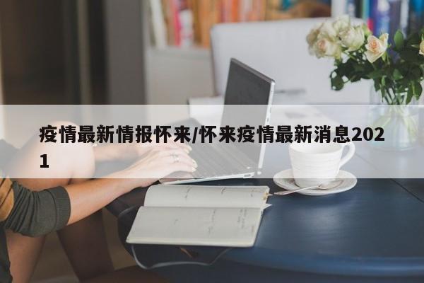 疫情最新情报怀来/怀来疫情最新消息2021
