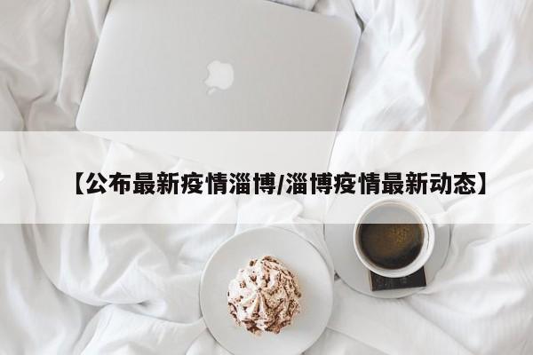 【公布最新疫情淄博/淄博疫情最新动态】