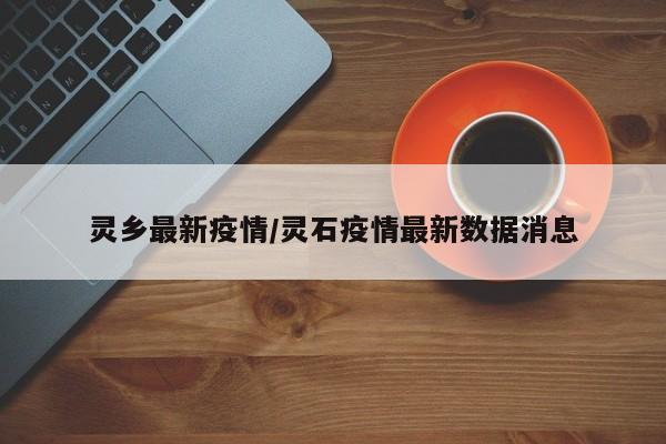 灵乡最新疫情/灵石疫情最新数据消息