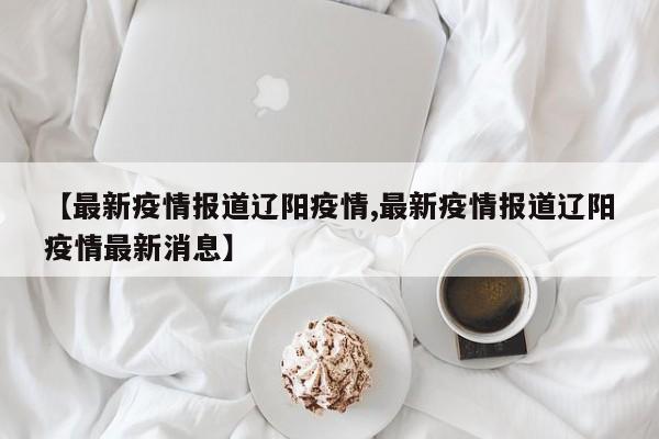 【最新疫情报道辽阳疫情,最新疫情报道辽阳疫情最新消息】