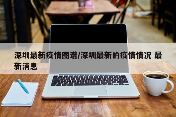深圳最新疫情图谱/深圳最新的疫情情况 最新消息