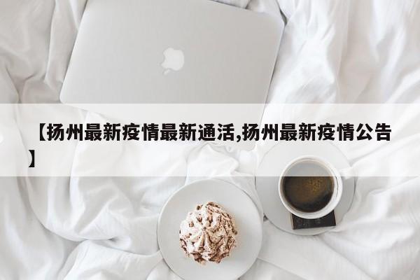 【扬州最新疫情最新通活,扬州最新疫情公告】