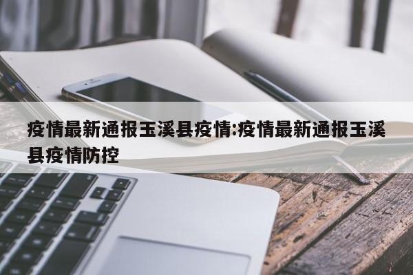 疫情最新通报玉溪县疫情:疫情最新通报玉溪县疫情防控