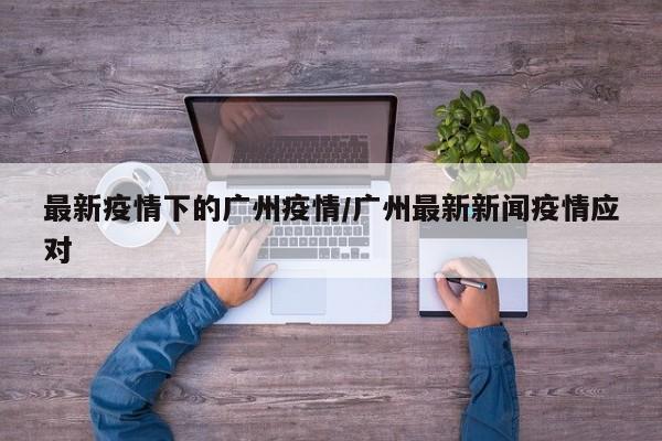 最新疫情下的广州疫情/广州最新新闻疫情应对