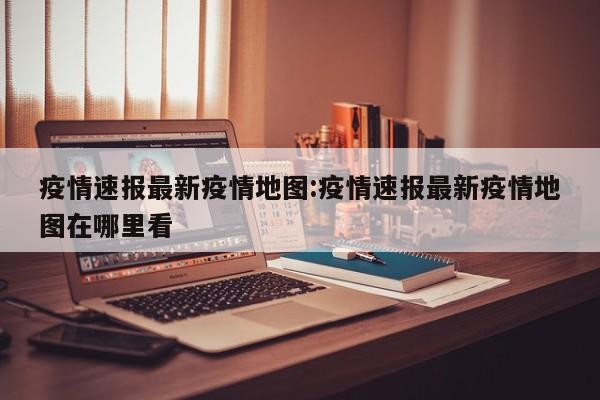 疫情速报最新疫情地图:疫情速报最新疫情地图在哪里看