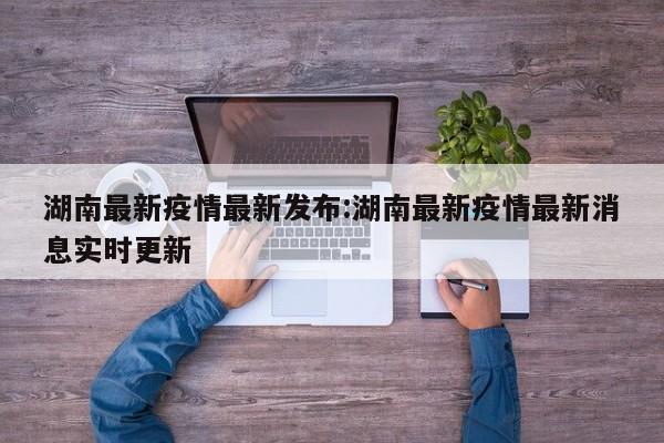 湖南最新疫情最新发布:湖南最新疫情最新消息实时更新