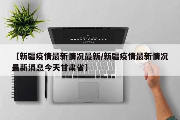 【新疆疫情最新情况最新/新疆疫情最新情况最新消息今天甘肃省】