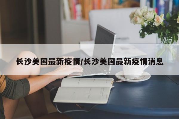 长沙美国最新疫情/长沙美国最新疫情消息