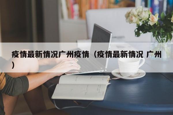 疫情最新情况广州疫情（疫情最新情况 广州）