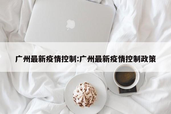 广州最新疫情控制:广州最新疫情控制政策
