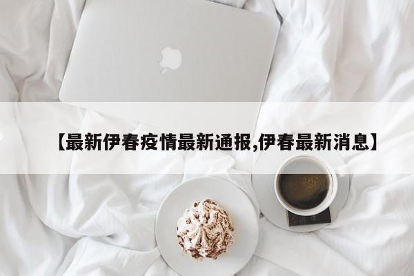 【最新伊春疫情最新通报,伊春最新消息】