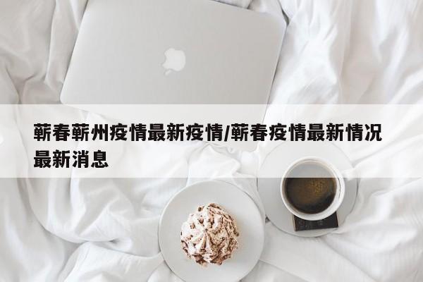 蕲春蕲州疫情最新疫情/蕲春疫情最新情况 最新消息