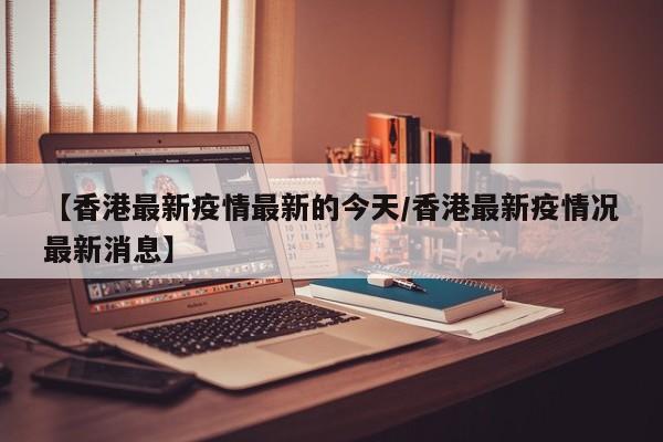 【香港最新疫情最新的今天/香港最新疫情况最新消息】
