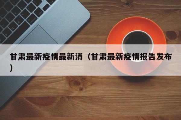 甘肃最新疫情最新消（甘肃最新疫情报告发布）