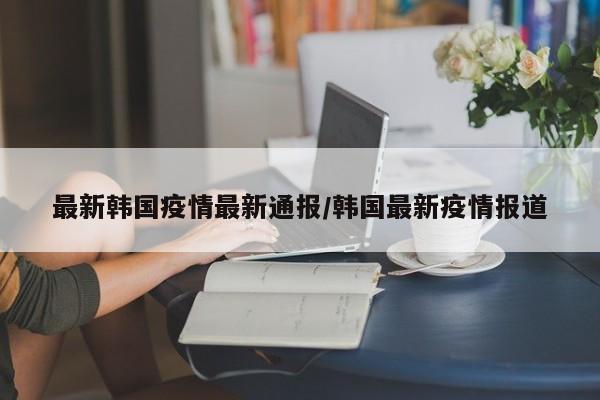 最新韩国疫情最新通报/韩国最新疫情报道