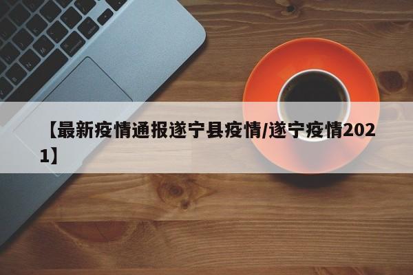 【最新疫情通报遂宁县疫情/遂宁疫情2021】