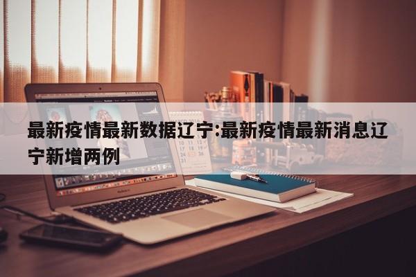 最新疫情最新数据辽宁:最新疫情最新消息辽宁新增两例
