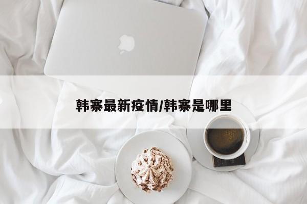 韩寨最新疫情/韩寨是哪里