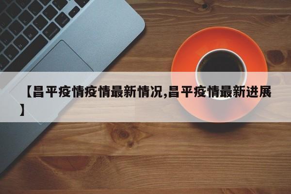 【昌平疫情疫情最新情况,昌平疫情最新进展】