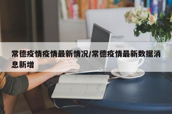常德疫情疫情最新情况/常德疫情最新数据消息新增