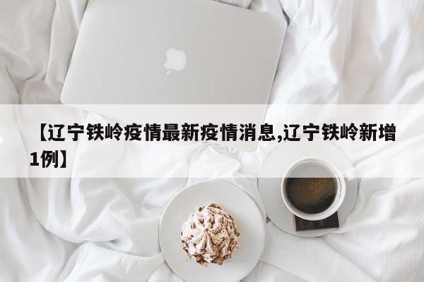 【辽宁铁岭疫情最新疫情消息,辽宁铁岭新增1例】