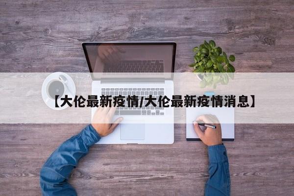 【大伦最新疫情/大伦最新疫情消息】