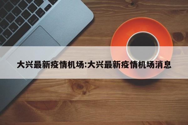 大兴最新疫情机场:大兴最新疫情机场消息