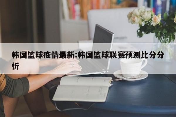 韩国篮球疫情最新:韩国篮球联赛预测比分分析