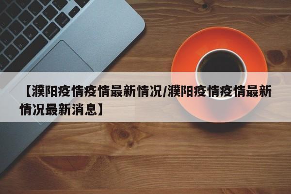 【濮阳疫情疫情最新情况/濮阳疫情疫情最新情况最新消息】