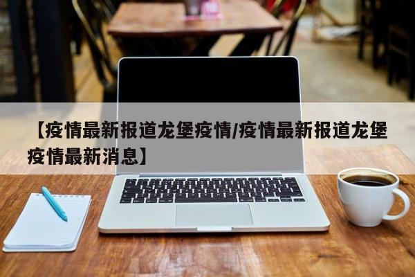 【疫情最新报道龙堡疫情/疫情最新报道龙堡疫情最新消息】