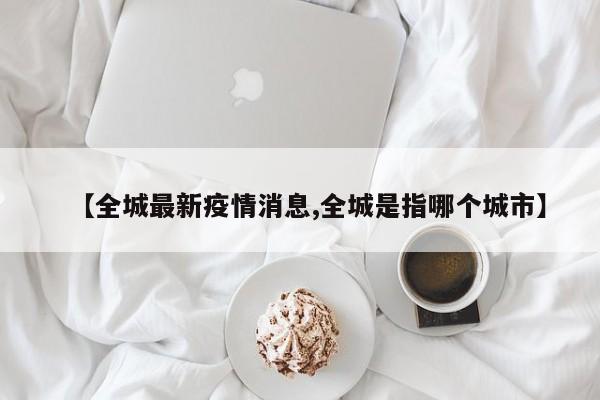 【全城最新疫情消息,全城是指哪个城市】