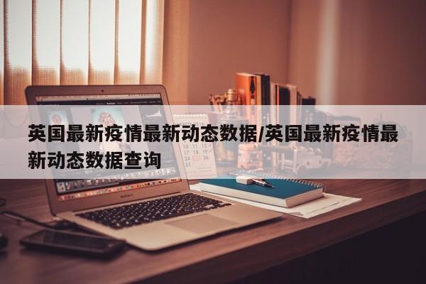 英国最新疫情最新动态数据/英国最新疫情最新动态数据查询