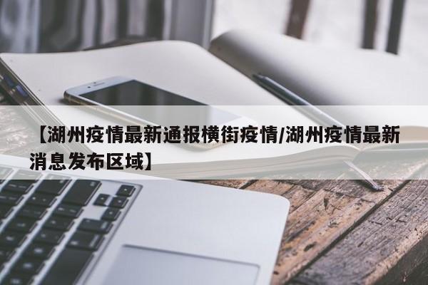 【湖州疫情最新通报横街疫情/湖州疫情最新消息发布区域】