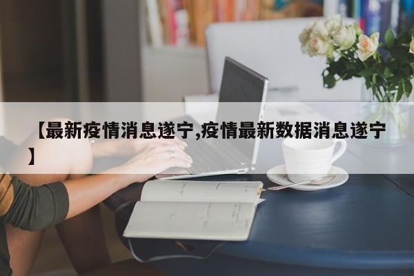【最新疫情消息遂宁,疫情最新数据消息遂宁】