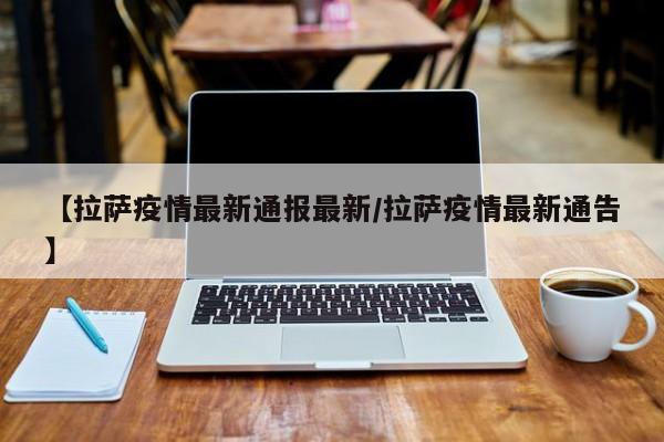 【拉萨疫情最新通报最新/拉萨疫情最新通告】