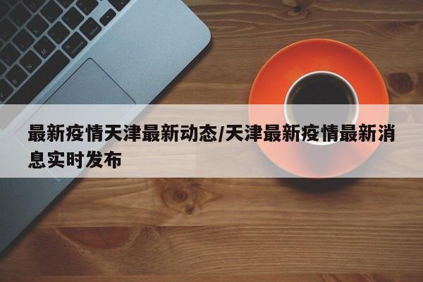 最新疫情天津最新动态/天津最新疫情最新消息实时发布