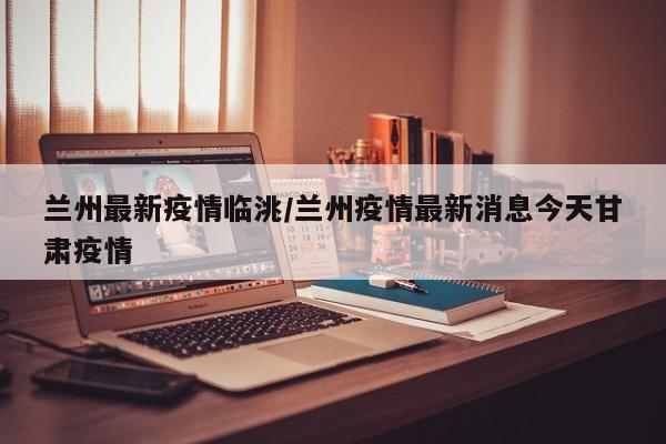 兰州最新疫情临洮/兰州疫情最新消息今天甘肃疫情