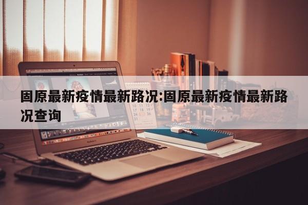 固原最新疫情最新路况:固原最新疫情最新路况查询