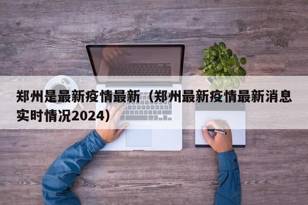 郑州是最新疫情最新（郑州最新疫情最新消息实时情况2024）
