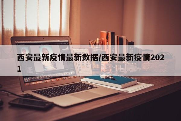 西安最新疫情最新数据/西安最新疫情2021