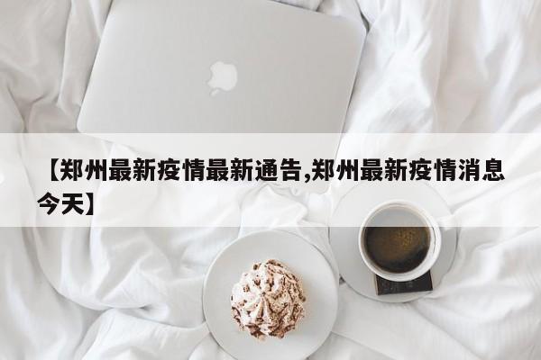 【郑州最新疫情最新通告,郑州最新疫情消息今天】