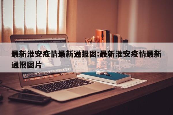 最新淮安疫情最新通报图:最新淮安疫情最新通报图片