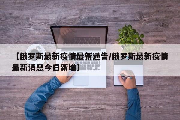 【俄罗斯最新疫情最新通告/俄罗斯最新疫情最新消息今日新增】