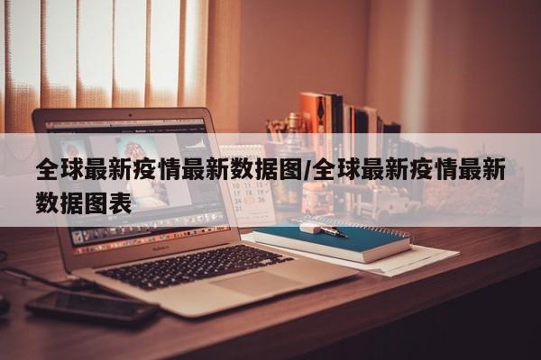 全球最新疫情最新数据图/全球最新疫情最新数据图表