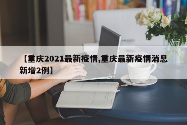 【重庆2021最新疫情,重庆最新疫情消息新增2例】
