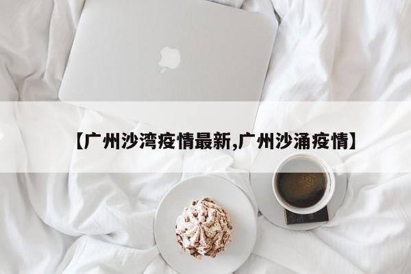 【广州沙湾疫情最新,广州沙涌疫情】