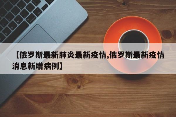 【俄罗斯最新肺炎最新疫情,俄罗斯最新疫情消息新增病例】